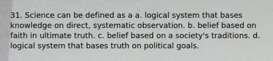 31. Science can be defined as a a. logical system that bases knowledge on direct, systematic observation. b. belief based on faith in ultimate truth. c. belief based on a society's traditions. d. logical system that bases truth on political goals.