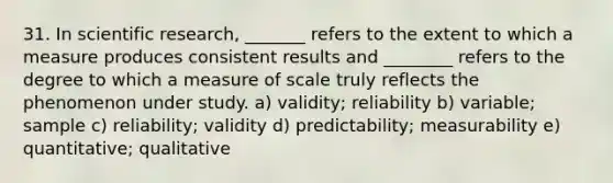 31. In scientific research, _______ refers to the extent to which a measure produces consistent results and ________ refers to the degree to which a measure of scale truly reflects the phenomenon under study. a) validity; reliability b) variable; sample c) reliability; validity d) predictability; measurability e) quantitative; qualitative