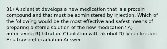 31) A scientist develops a new medication that is a protein compound and that must be administered by injection. Which of the following would be the most effective and safest means of preparing a sterile solution of the new medication? A) autoclaving B) filtration C) dilution with alcohol D) lyophilization E) ultraviolet irradiation Answer