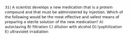 31) A scientist develops a new medication that is a protein compound and that must be administered by injection. Which of the following would be the most effective and safest means of preparing a sterile solution of the new medication? A) autoclaving B) filtration C) dilution with alcohol D) lyophilization E) ultraviolet irradiation