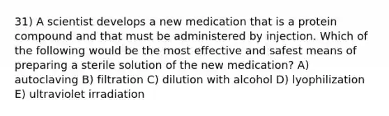 31) A scientist develops a new medication that is a protein compound and that must be administered by injection. Which of the following would be the most effective and safest means of preparing a sterile solution of the new medication? A) autoclaving B) filtration C) dilution with alcohol D) lyophilization E) ultraviolet irradiation