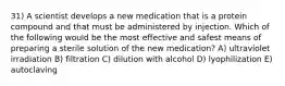 31) A scientist develops a new medication that is a protein compound and that must be administered by injection. Which of the following would be the most effective and safest means of preparing a sterile solution of the new medication? A) ultraviolet irradiation B) filtration C) dilution with alcohol D) lyophilization E) autoclaving