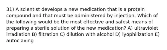 31) A scientist develops a new medication that is a protein compound and that must be administered by injection. Which of the following would be the most effective and safest means of preparing a sterile solution of the new medication? A) ultraviolet irradiation B) filtration C) dilution with alcohol D) lyophilization E) autoclaving