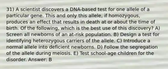 31) A scientist discovers a DNA-based test for one allele of a particular gene. This and only this allele, if homozygous, produces an effect that results in death at or about the time of birth. Of the following, which is the best use of this discovery? A) Screen all newborns of an at-risk population. B) Design a test for identifying heterozygous carriers of the allele. C) Introduce a normal allele into deficient newborns. D) Follow the segregation of the allele during meiosis. E) Test school-age children for the disorder. Answer: B