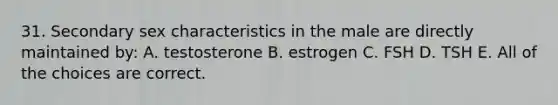 31. Secondary sex characteristics in the male are directly maintained by: A. testosterone B. estrogen C. FSH D. TSH E. All of the choices are correct.