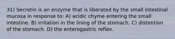 31) Secretin is an enzyme that is liberated by the small intestinal mucosa in response to: A) acidic chyme entering <a href='https://www.questionai.com/knowledge/kt623fh5xn-the-small-intestine' class='anchor-knowledge'>the small intestine</a>. B) irritation in the lining of <a href='https://www.questionai.com/knowledge/kLccSGjkt8-the-stomach' class='anchor-knowledge'>the stomach</a>. C) distention of the stomach. D) the enterogastric reflex.