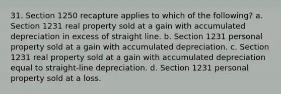 31. Section 1250 recapture applies to which of the following? a. Section 1231 real property sold at a gain with accumulated depreciation in excess of straight line. b. Section 1231 personal property sold at a gain with accumulated depreciation. c. Section 1231 real property sold at a gain with accumulated depreciation equal to straight-line depreciation. d. Section 1231 personal property sold at a loss.