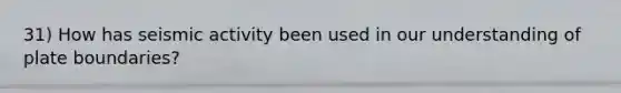 31) How has seismic activity been used in our understanding of plate boundaries?