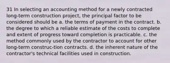 31 In selecting an accounting method for a newly contracted long-term construction project, the principal factor to be considered should be a. the terms of payment in the contract. b. the degree to which a reliable estimate of the costs to complete and extent of progress toward completion is practicable. c. the method commonly used by the contractor to account for other long-term construc-tion contracts. d. the inherent nature of the contractor's technical facilities used in construction.