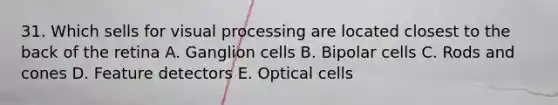 31. Which sells for visual processing are located closest to the back of the retina A. Ganglion cells B. Bipolar cells C. Rods and cones D. Feature detectors E. Optical cells