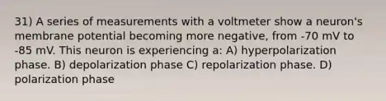 31) A series of measurements with a voltmeter show a neuron's membrane potential becoming more negative, from -70 mV to -85 mV. This neuron is experiencing a: A) hyperpolarization phase. B) depolarization phase C) repolarization phase. D) polarization phase