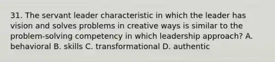 31. The servant leader characteristic in which the leader has vision and solves problems in creative ways is similar to the problem-solving competency in which leadership approach? A. behavioral B. skills C. transformational D. authentic