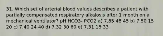 31. Which set of arterial blood values describes a patient with partially compensated respiratory alkalosis after 1 month on a mechanical ventilator? pH HCO3- PCO2 a) 7.65 48 45 b) 7.50 15 20 c) 7.40 24 40 d) 7.32 30 60 e) 7.31 16 33