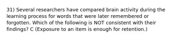 31) Several researchers have compared brain activity during the learning process for words that were later remembered or forgotten. Which of the following is NOT consistent with their findings? C (Exposure to an item is enough for retention.)