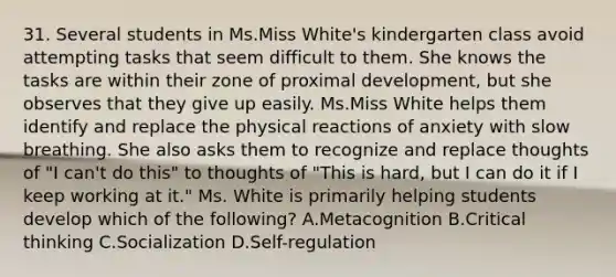 31. Several students in Ms.Miss White's kindergarten class avoid attempting tasks that seem difficult to them. She knows the tasks are within their zone of proximal development, but she observes that they give up easily. Ms.Miss White helps them identify and replace the physical reactions of anxiety with slow breathing. She also asks them to recognize and replace thoughts of "I can't do this" to thoughts of "This is hard, but I can do it if I keep working at it." Ms. White is primarily helping students develop which of the following? A.Metacognition B.Critical thinking C.Socialization D.Self-regulation