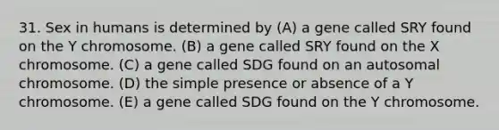 31. Sex in humans is determined by (A) a gene called SRY found on the Y chromosome. (B) a gene called SRY found on the X chromosome. (C) a gene called SDG found on an autosomal chromosome. (D) the simple presence or absence of a Y chromosome. (E) a gene called SDG found on the Y chromosome.