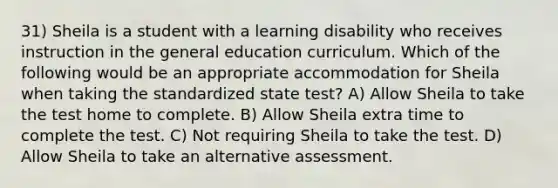 31) Sheila is a student with a learning disability who receives instruction in the general education curriculum. Which of the following would be an appropriate accommodation for Sheila when taking the standardized state test? A) Allow Sheila to take the test home to complete. B) Allow Sheila extra time to complete the test. C) Not requiring Sheila to take the test. D) Allow Sheila to take an alternative assessment.