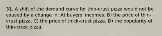 31. A shift of the demand curve for thin-crust pizza would not be caused by a change in: A) buyers' incomes. B) the price of thin-crust pizza. C) the price of thick-crust pizza. D) the popularity of thin-crust pizza.