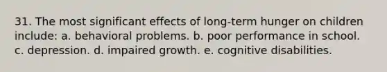 31. The most significant effects of long-term hunger on children include: a. behavioral problems. b. poor performance in school. c. depression. d. impaired growth. e. cognitive disabilities.