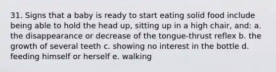 31. Signs that a baby is ready to start eating solid food include being able to hold the head up, sitting up in a high chair, and: a. the disappearance or decrease of the tongue-thrust reflex b. the growth of several teeth c. showing no interest in the bottle d. feeding himself or herself e. walking