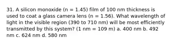 31. A silicon monoxide (n = 1.45) film of 100 nm thickness is used to coat a glass camera lens (n = 1.56). What wavelength of light in the visible region (390 to 710 nm) will be most efficiently transmitted by this system? (1 nm = 109 m) a. 400 nm b. 492 nm c. 624 nm d. 580 nm