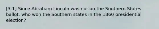 [3.1] Since Abraham Lincoln was not on the Southern States ballot, who won the Southern states in the 1860 presidential election?