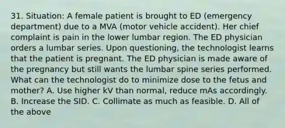 31. Situation: A female patient is brought to ED (emergency department) due to a MVA (motor vehicle accident). Her chief complaint is pain in the lower lumbar region. The ED physician orders a lumbar series. Upon questioning, the technologist learns that the patient is pregnant. The ED physician is made aware of the pregnancy but still wants the lumbar spine series performed. What can the technologist do to minimize dose to the fetus and mother? A. Use higher kV than normal, reduce mAs accordingly. B. Increase the SID. C. Collimate as much as feasible. D. All of the above