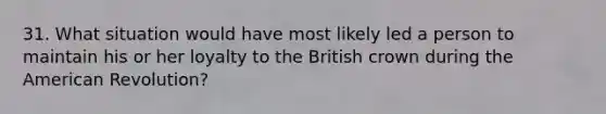 31. What situation would have most likely led a person to maintain his or her loyalty to the British crown during the American Revolution?