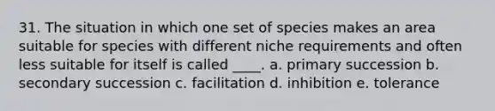 31. The situation in which one set of species makes an area suitable for species with different niche requirements and often less suitable for itself is called ____. a. primary succession b. secondary succession c. facilitation d. inhibition e. tolerance