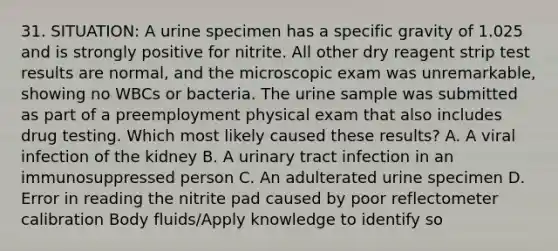 31. SITUATION: A urine specimen has a specific gravity of 1.025 and is strongly positive for nitrite. All other dry reagent strip test results are normal, and the microscopic exam was unremarkable, showing no WBCs or bacteria. The urine sample was submitted as part of a preemployment physical exam that also includes drug testing. Which most likely caused these results? A. A viral infection of the kidney B. A urinary tract infection in an immunosuppressed person C. An adulterated urine specimen D. Error in reading the nitrite pad caused by poor reflectometer calibration Body fluids/Apply knowledge to identify so