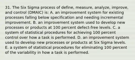 31. The Six Sigma process of define, measure, analyze, improve, and control (DMAIC) is: A. an improvement system for existing processes falling below specification and needing incremental improvement. B. an improvement system used to develop new processes or products at 100 percent defect-free levels. C. a system of statistical procedures for achieving 100 percent control over how a task is performed. D. an improvement system used to develop new processes or products at Six Sigma levels. E. a system of statistical procedures for eliminating 100 percent of the variability in how a task is performed.