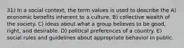 31) In a social context, the term values is used to describe the A) economic benefits inherent to a culture. B) collective wealth of the society. C) ideas about what a group believes to be good, right, and desirable. D) political preferences of a country. E) social rules and guidelines about appropriate behavior in public.