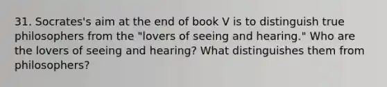 31. Socrates's aim at the end of book V is to distinguish true philosophers from the "lovers of seeing and hearing." Who are the lovers of seeing and hearing? What distinguishes them from philosophers?