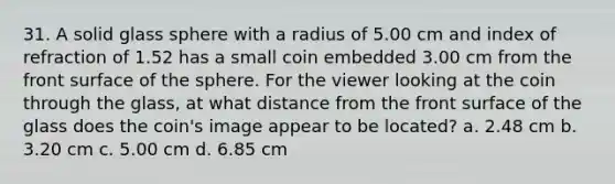 31. A solid glass sphere with a radius of 5.00 cm and index of refraction of 1.52 has a small coin embedded 3.00 cm from the front surface of the sphere. For the viewer looking at the coin through the glass, at what distance from the front surface of the glass does the coin's image appear to be located? a. 2.48 cm b. 3.20 cm c. 5.00 cm d. 6.85 cm