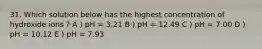 31. Which solution below has the highest concentration of hydroxide ions ? A ) pH = 3.21 B ) pH = 12.49 C ) pH = 7.00 D ) pH = 10.12 E ) pH = 7.93