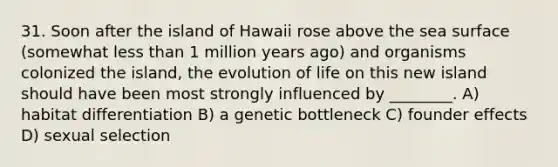 31. Soon after the island of Hawaii rose above the sea surface (somewhat <a href='https://www.questionai.com/knowledge/k7BtlYpAMX-less-than' class='anchor-knowledge'>less than</a> 1 million years ago) and organisms colonized the island, the evolution of life on this new island should have been most strongly influenced by ________. A) habitat differentiation B) a genetic bottleneck C) founder effects D) sexual selection