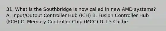 31. What is the Southbridge is now called in new AMD systems? A. Input/Output Controller Hub (ICH) B. Fusion Controller Hub (FCH) C. Memory Controller Chip (MCC) D. L3 Cache