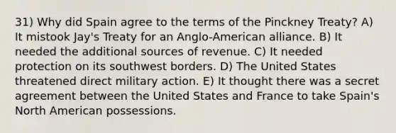 31) Why did Spain agree to the terms of the Pinckney Treaty? A) It mistook Jay's Treaty for an Anglo-American alliance. B) It needed the additional sources of revenue. C) It needed protection on its southwest borders. D) The United States threatened direct military action. E) It thought there was a secret agreement between the United States and France to take Spain's North American possessions.