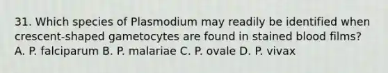 31. Which species of Plasmodium may readily be identified when crescent-shaped gametocytes are found in stained blood films? A. P. falciparum B. P. malariae C. P. ovale D. P. vivax