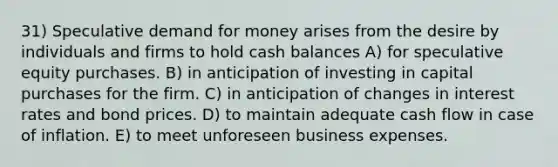 31) Speculative demand for money arises from the desire by individuals and firms to hold cash balances A) for speculative equity purchases. B) in anticipation of investing in capital purchases for the firm. C) in anticipation of changes in interest rates and bond prices. D) to maintain adequate cash flow in case of inflation. E) to meet unforeseen business expenses.