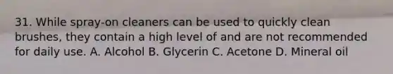 31. While spray-on cleaners can be used to quickly clean brushes, they contain a high level of and are not recommended for daily use. A. Alcohol B. Glycerin C. Acetone D. Mineral oil