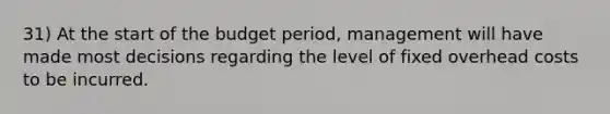 31) At the start of the budget period, management will have made most decisions regarding the level of fixed overhead costs to be incurred.