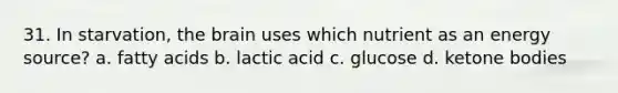 31. In starvation, the brain uses which nutrient as an energy source? a. fatty acids b. lactic acid c. glucose d. ketone bodies