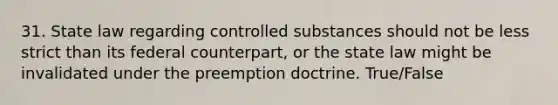 31. State law regarding controlled substances should not be less strict than its federal counterpart, or the state law might be invalidated under the preemption doctrine. True/False