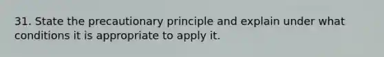 31. State the precautionary principle and explain under what conditions it is appropriate to apply it.