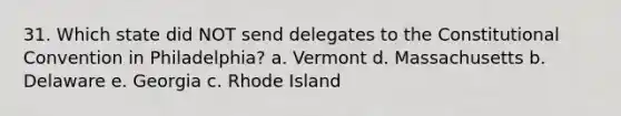 31. Which state did NOT send delegates to the Constitutional Convention in Philadelphia? a. Vermont d. Massachusetts b. Delaware e. Georgia c. Rhode Island