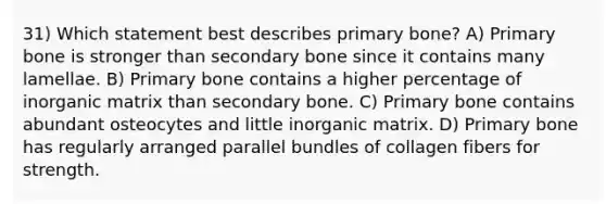 31) Which statement best describes primary bone? A) Primary bone is stronger than secondary bone since it contains many lamellae. B) Primary bone contains a higher percentage of inorganic matrix than secondary bone. C) Primary bone contains abundant osteocytes and little inorganic matrix. D) Primary bone has regularly arranged parallel bundles of collagen fibers for strength.