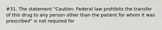 #31. The statement "Caution: Federal law prohibits the transfer of this drug to any person other than the patient for whom it was prescribed" is not required for