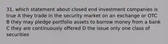 31, which statement about closed end investment companies is true A they trade in the security market on an exchange or OTC B they may pledge portfolio assets to borrow money from a bank C they are continuously offered D the issue only one class of securities