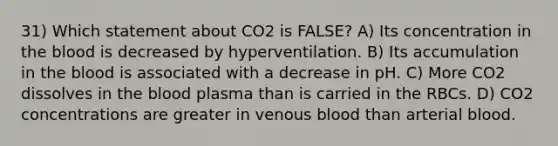 31) Which statement about CO2 is FALSE? A) Its concentration in the blood is decreased by hyperventilation. B) Its accumulation in the blood is associated with a decrease in pH. C) More CO2 dissolves in the blood plasma than is carried in the RBCs. D) CO2 concentrations are greater in venous blood than arterial blood.